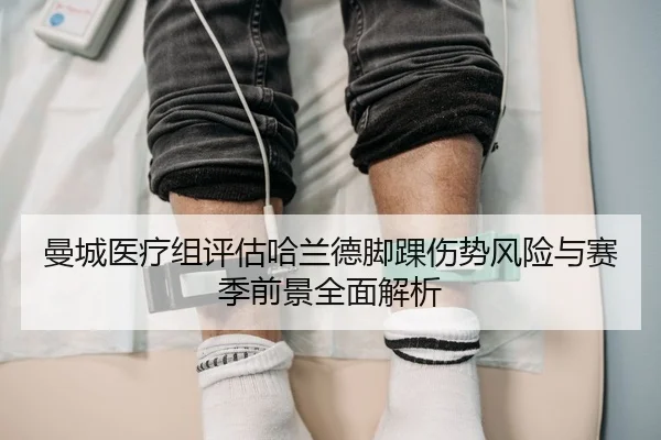 曼城医疗组评估哈兰德脚踝伤势风险与赛季前景全面解析