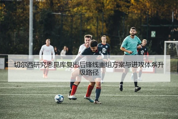 切尔西研究恩昆库复出后锋线重组方案与进攻体系升级路径