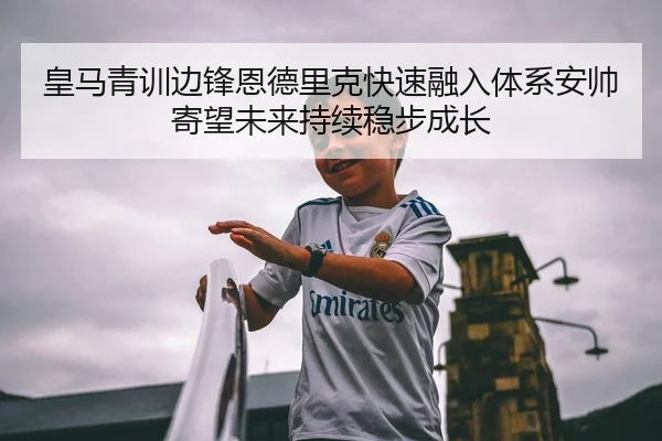 皇马青训边锋恩德里克快速融入体系安帅寄望未来持续稳步成长