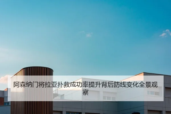 阿森纳门将拉亚扑救成功率提升背后防线变化全景观察